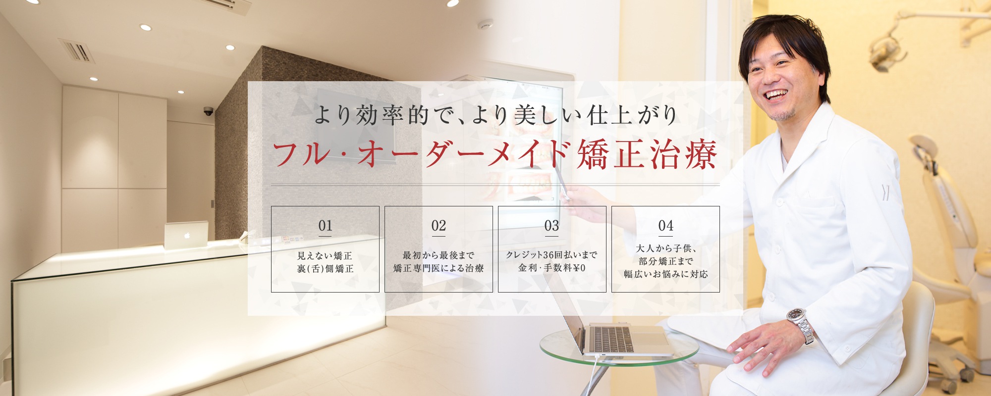 より効率的で、より美しい仕上がり フル・オーダーメイド矯正治療 見えない矯正裏（舌）側矯正/最初から最後まで矯正専門医による治療/クレジット36回払いまで金利・手数料0円/大人から子供、部分矯正まで幅広いお悩みに対応