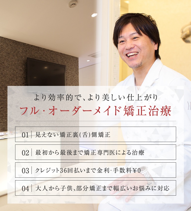 より効率的で、より美しい仕上がり フル・オーダーメイド矯正治療 見えない矯正裏（舌）側矯正/最初から最後まで矯正専門医による治療/クレジット36回払いまで金利・手数料0円/大人から子供、部分矯正まで幅広いお悩みに対応